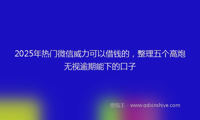 2025年热门微信威力可以借钱的，整理五个高炮无视逾期能下的口子