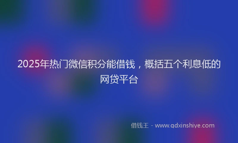 2025年热门微信积分能借钱，概括五个利息低的网贷平台