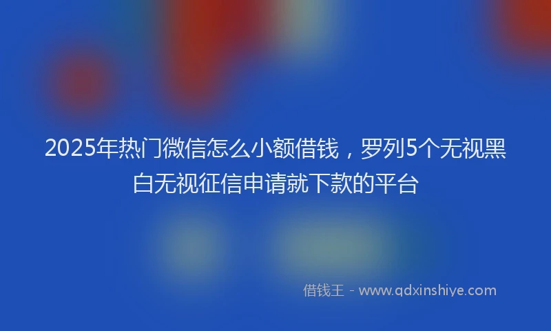 2025年热门微信怎么小额借钱，罗列5个无视黑白无视征信申请就下款的平台