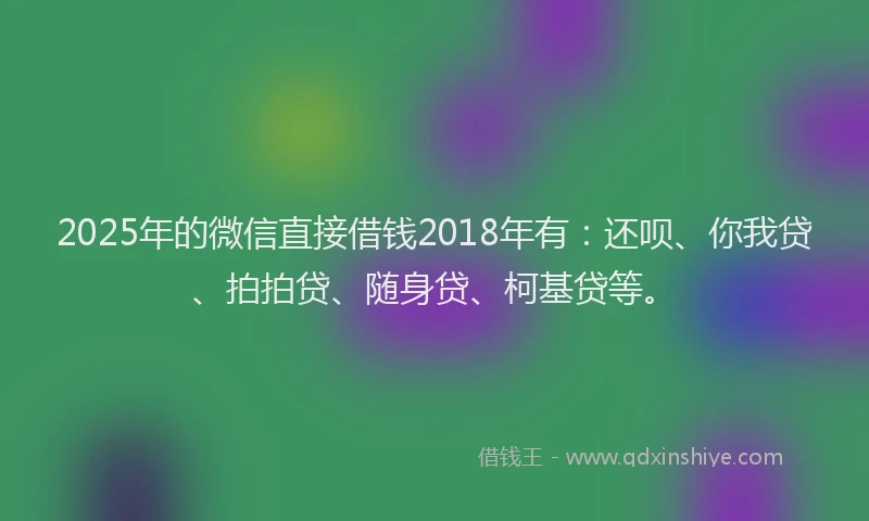 2025年的微信直接借钱2018年有：还呗、你我贷、拍拍贷、随身贷、柯基贷等。