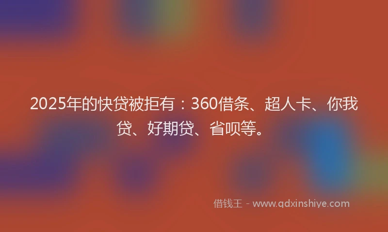 2025年的快贷被拒有：360借条、超人卡、你我贷、好期贷、省呗等。
