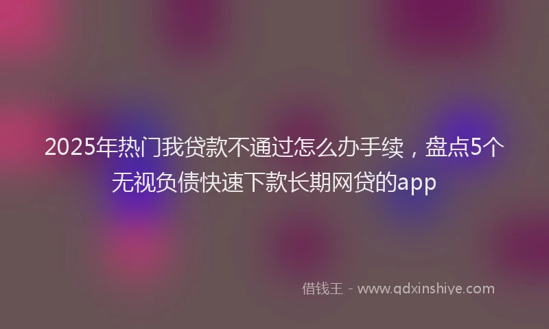 2025年热门我贷款不通过怎么办手续，盘点5个无视负债快速下款长期网贷的app