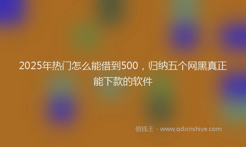 2025年热门怎么能借到500，归纳五个网黑真正能下款的软件