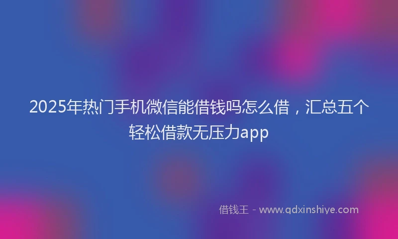 2025年热门手机微信能借钱吗怎么借，汇总五个轻松借款无压力app