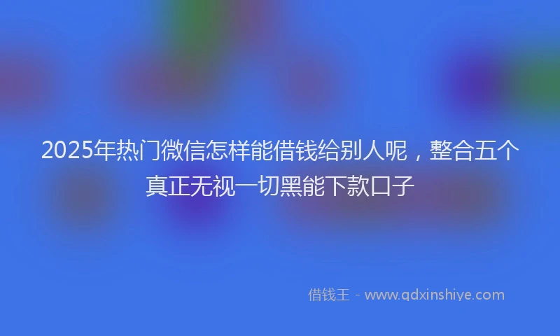 2025年热门微信怎样能借钱给别人呢，整合五个真正无视一切黑能下款口子