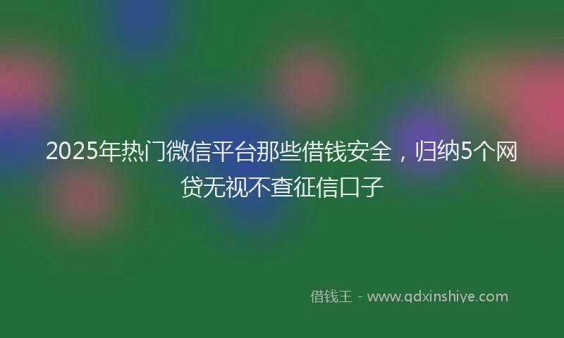 2025年热门微信平台那些借钱安全，归纳5个网贷无视不查征信口子