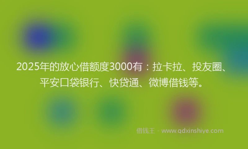 2025年的放心借额度3000有：拉卡拉、投友圈、平安口袋银行、快贷通、微博借钱等。