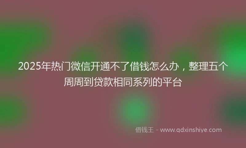 2025年热门微信开通不了借钱怎么办，整理五个周周到贷款相同系列的平台