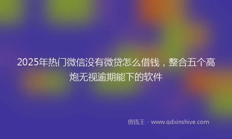 2025年热门微信没有微贷怎么借钱，整合五个高炮无视逾期能下的软件