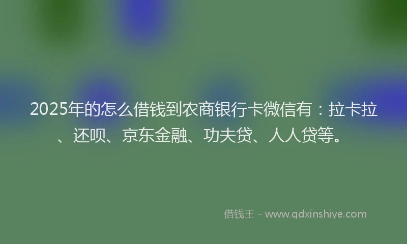 2025年的怎么借钱到农商银行卡微信有：拉卡拉、还呗、京东金融、功夫贷、人人贷等。