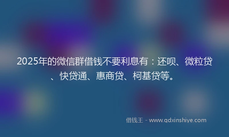 2025年的微信群借钱不要利息有：还呗、微粒贷、快贷通、惠商贷、柯基贷等。