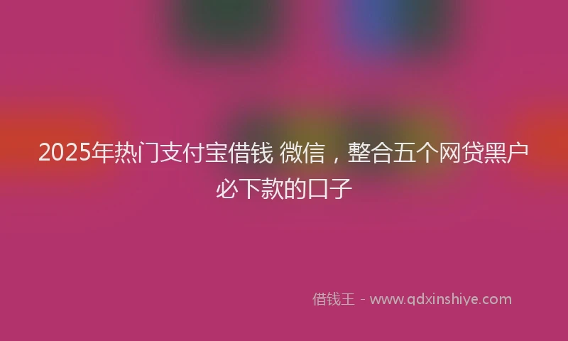 2025年热门支付宝借钱 微信，整合五个网贷黑户必下款的口子