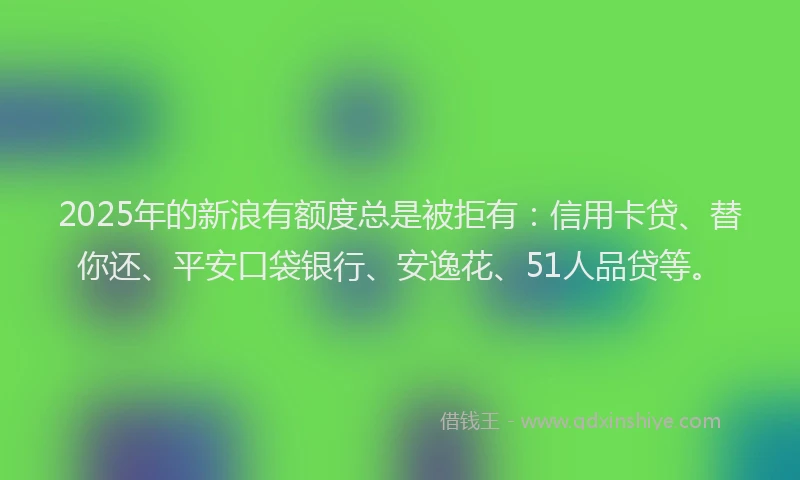 2025年的新浪有额度总是被拒有：信用卡贷、替你还、平安口袋银行、安逸花、51人品贷等。