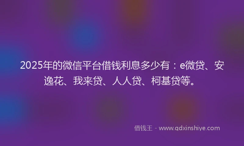 2025年的微信平台借钱利息多少有：e微贷、安逸花、我来贷、人人贷、柯基贷等。