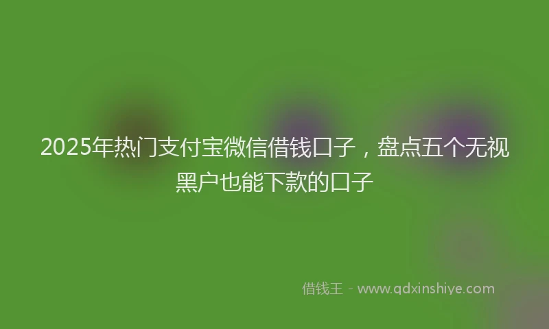 2025年热门支付宝微信借钱口子，盘点五个无视黑户也能下款的口子