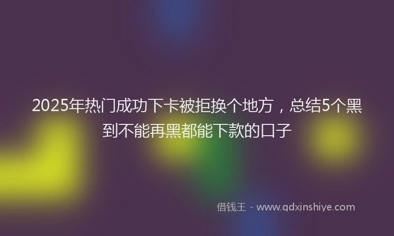 2025年热门成功下卡被拒换个地方，总结5个黑到不能再黑都能下款的口子