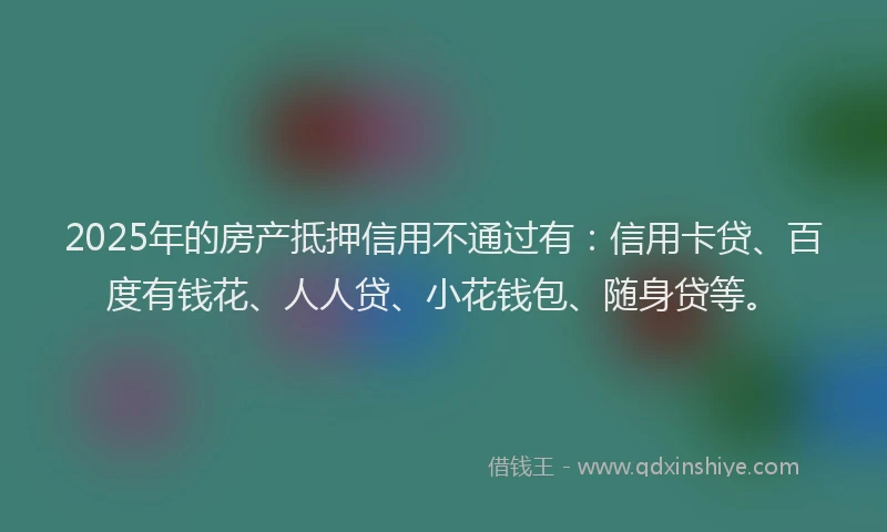 2025年的房产抵押信用不通过有：信用卡贷、百度有钱花、人人贷、小花钱包、随身贷等。