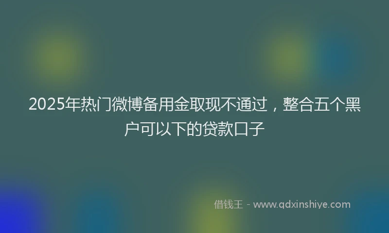 2025年热门微博备用金取现不通过，整合五个黑户可以下的贷款口子