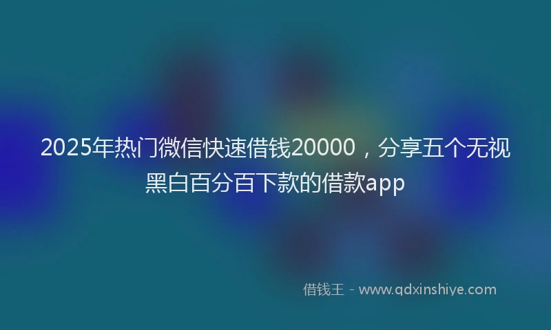 2025年热门微信快速借钱20000，分享五个无视黑白百分百下款的借款app