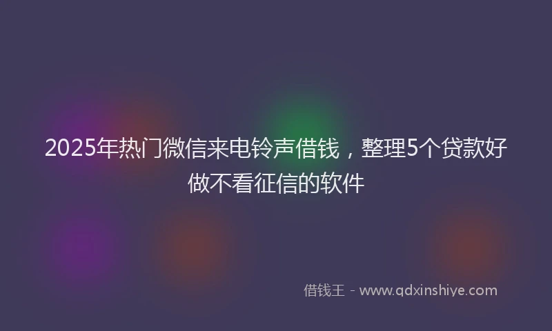2025年热门微信来电铃声借钱，整理5个贷款好做不看征信的软件