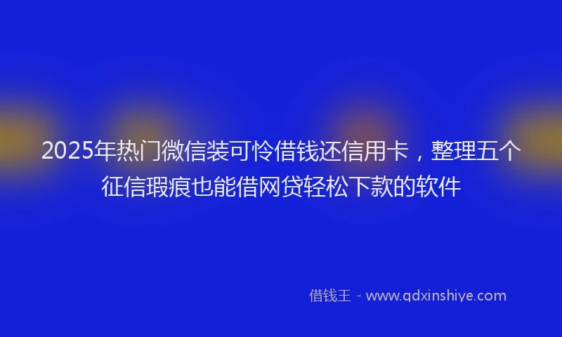 2025年热门微信装可怜借钱还信用卡，整理五个征信瑕疵也能借网贷轻松下款的软件