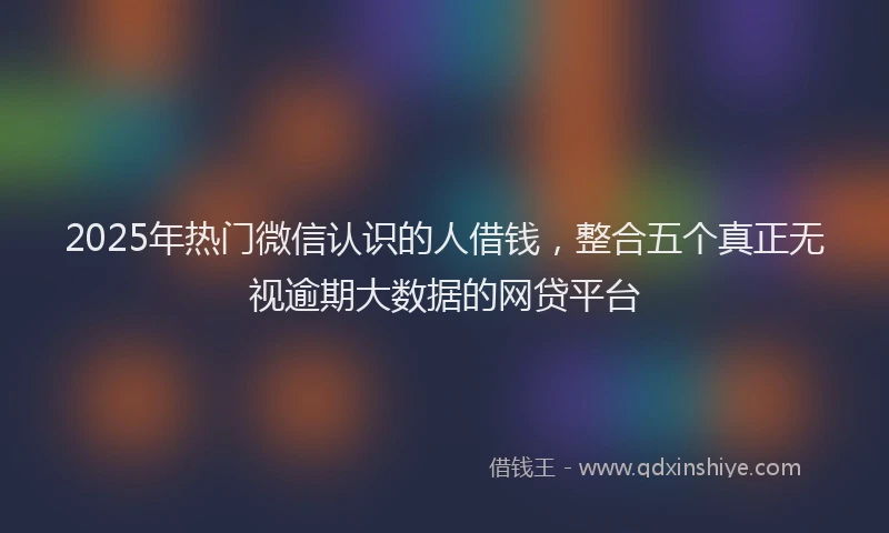 2025年热门微信认识的人借钱，整合五个真正无视逾期大数据的网贷平台