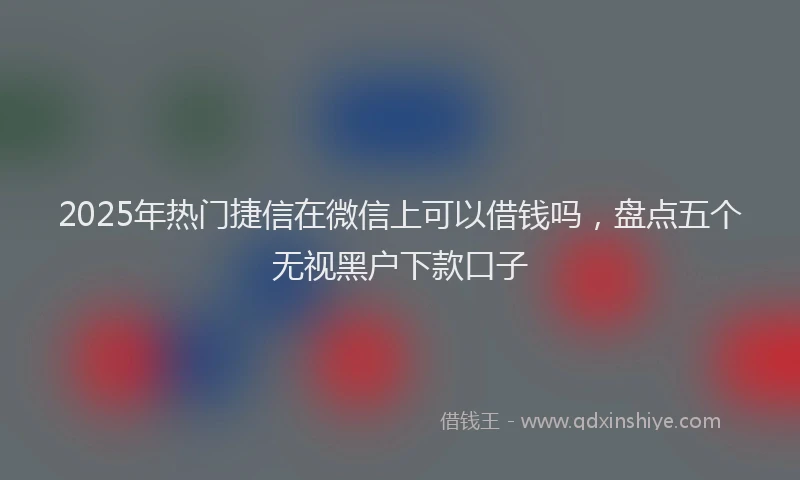 2025年热门捷信在微信上可以借钱吗，盘点五个无视黑户下款口子