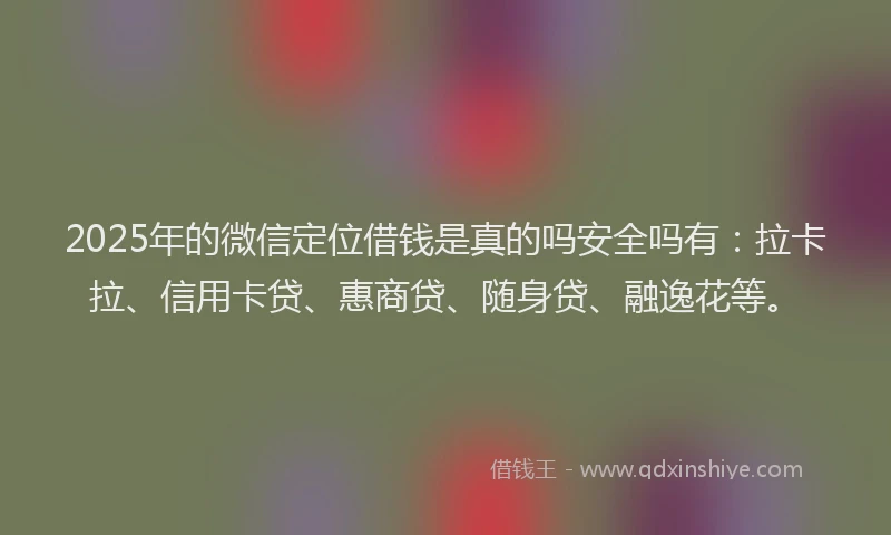 2025年的微信定位借钱是真的吗安全吗有：拉卡拉、信用卡贷、惠商贷、随身贷、融逸花等。