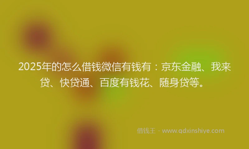 2025年的怎么借钱微信有钱有：京东金融、我来贷、快贷通、百度有钱花、随身贷等。