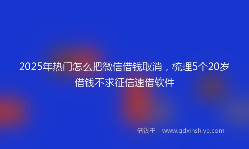 2025年热门怎么把微信借钱取消，梳理5个20岁借钱不求征信速借软件