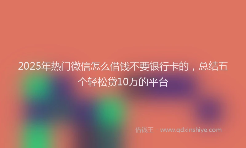 2025年热门微信怎么借钱不要银行卡的，总结五个轻松贷10万的平台