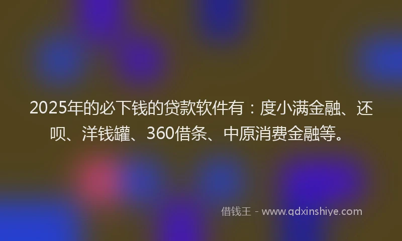 2025年的必下钱的贷款软件有：度小满金融、还呗、洋钱罐、360借条、中原消费金融等。