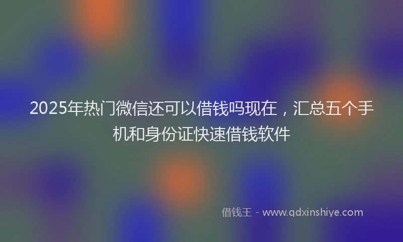 2025年热门微信还可以借钱吗现在，汇总五个手机和身份证快速借钱软件