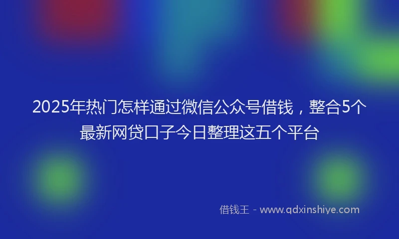 2025年热门怎样通过微信公众号借钱，整合5个最新网贷口子今日整理这五个平台