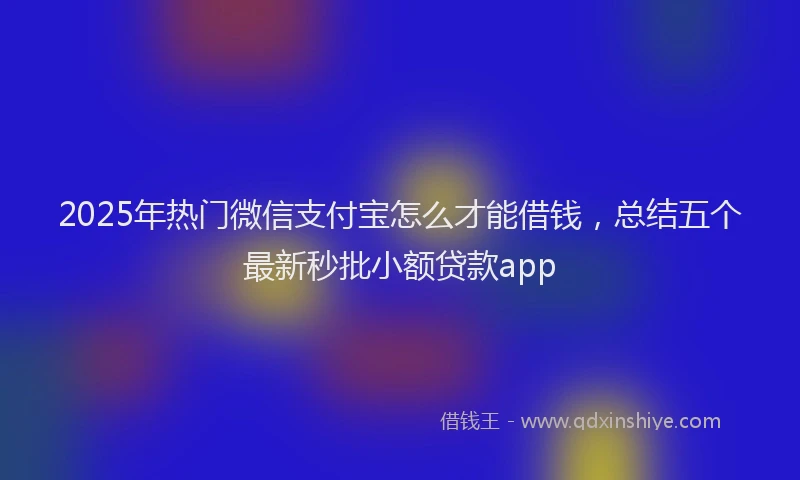 2025年热门微信支付宝怎么才能借钱，总结五个最新秒批小额贷款app