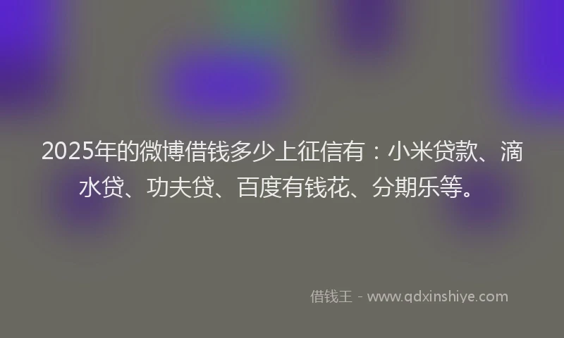 2025年的微博借钱多少上征信有：小米贷款、滴水贷、功夫贷、百度有钱花、分期乐等。