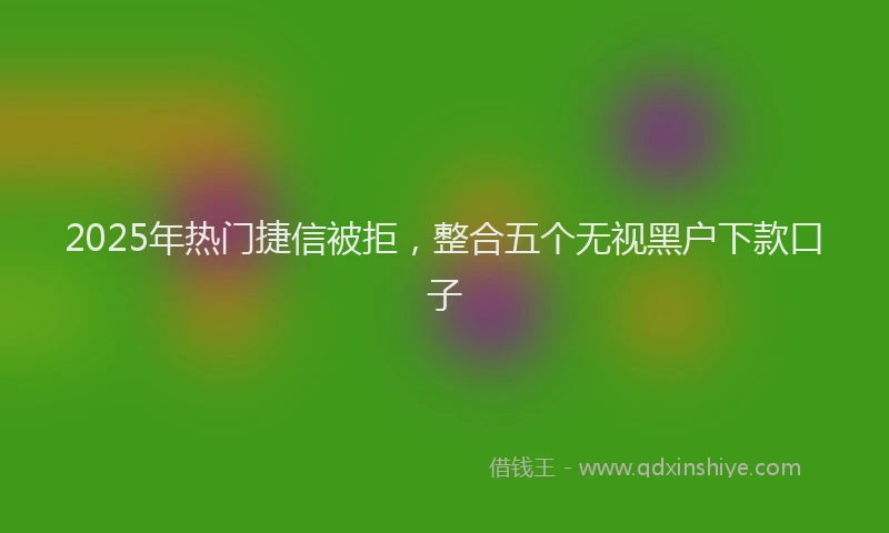 2025年热门捷信被拒，整合五个无视黑户下款口子