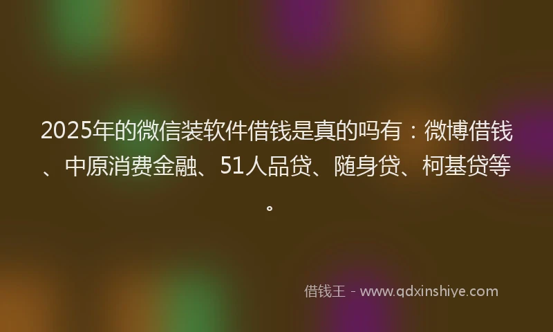 2025年的微信装软件借钱是真的吗有：微博借钱、中原消费金融、51人品贷、随身贷、柯基贷等。
