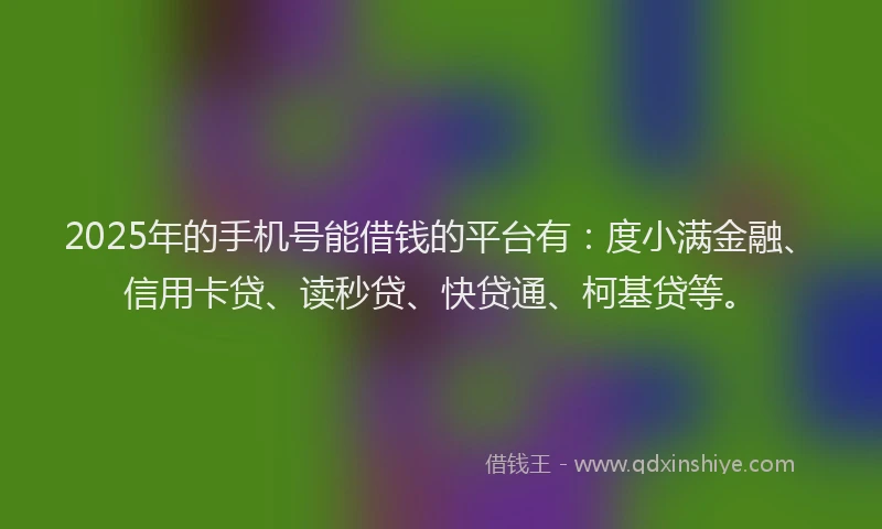 2025年的手机号能借钱的平台有：度小满金融、信用卡贷、读秒贷、快贷通、柯基贷等。