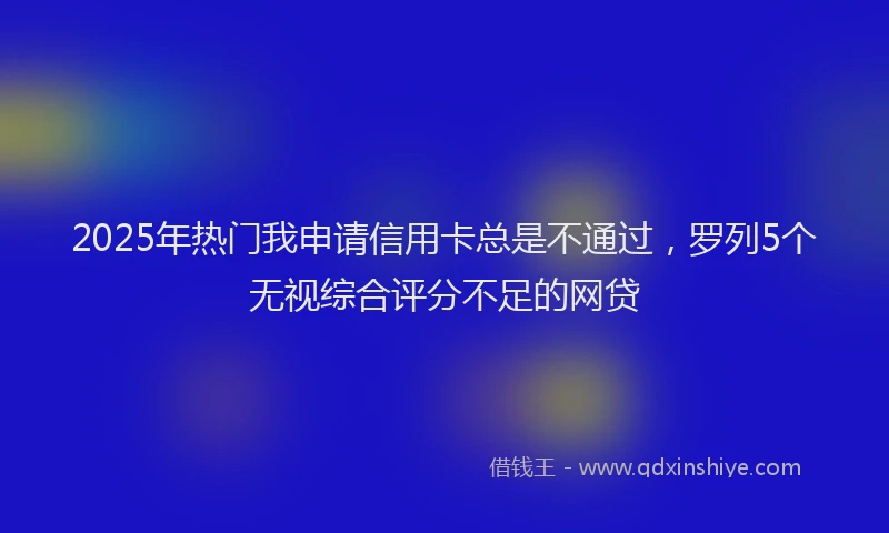 2025年热门我申请信用卡总是不通过，罗列5个无视综合评分不足的网贷