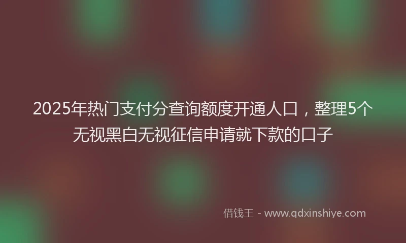 2025年热门支付分查询额度开通人口，整理5个无视黑白无视征信申请就下款的口子
