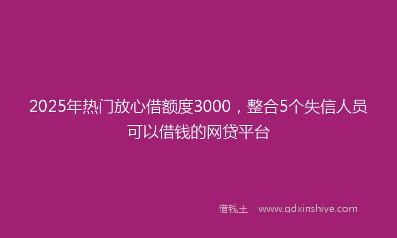 2025年热门放心借额度3000，整合5个失信人员可以借钱的网贷平台