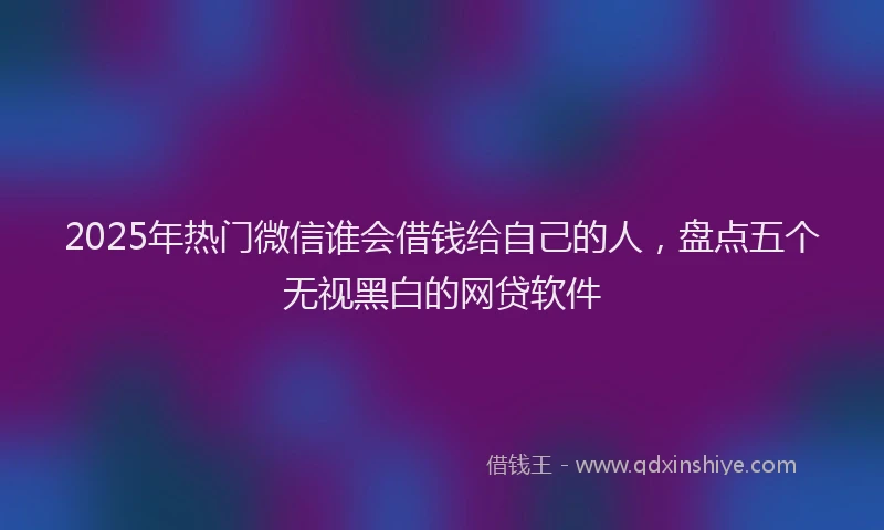 2025年热门微信谁会借钱给自己的人，盘点五个无视黑白的网贷软件