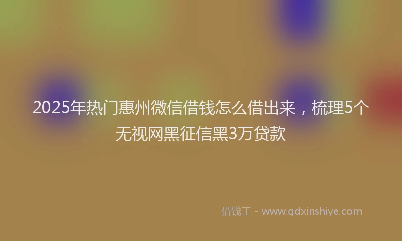 2025年热门惠州微信借钱怎么借出来，梳理5个无视网黑征信黑3万贷款