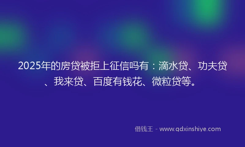 2025年的房贷被拒上征信吗有：滴水贷、功夫贷、我来贷、百度有钱花、微粒贷等。