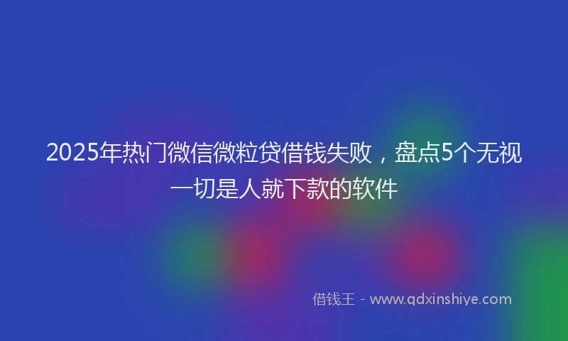 2025年热门微信微粒贷借钱失败，盘点5个无视一切是人就下款的软件