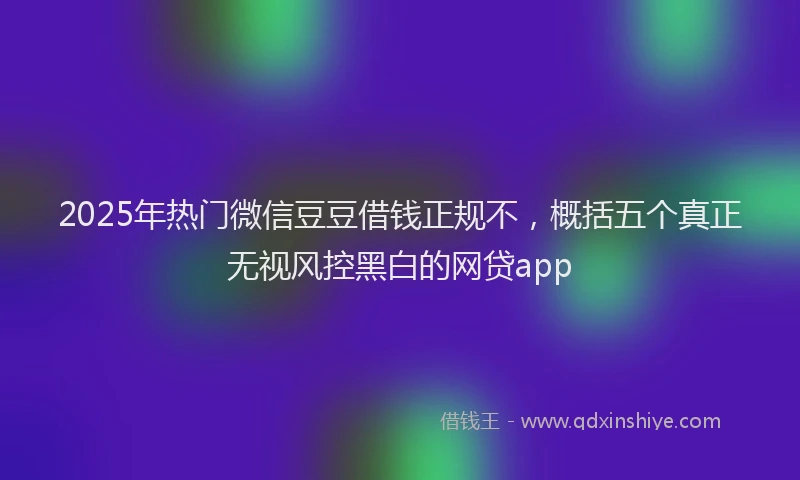 2025年热门微信豆豆借钱正规不，概括五个真正无视风控黑白的网贷app
