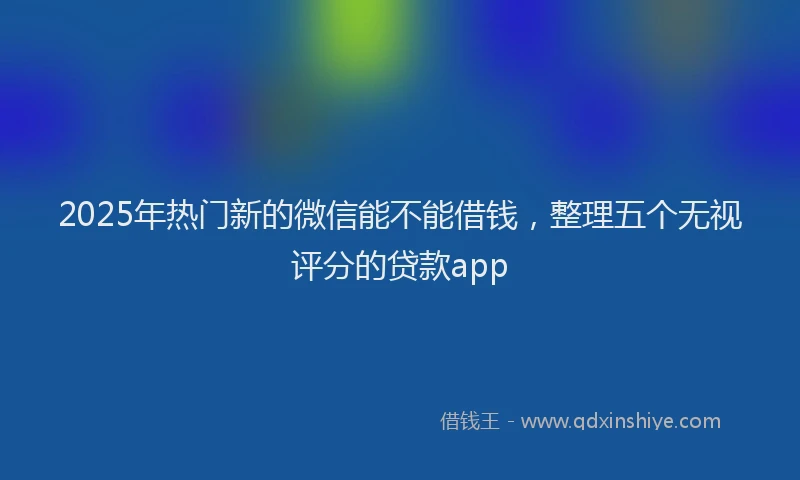 2025年热门新的微信能不能借钱，整理五个无视评分的贷款app