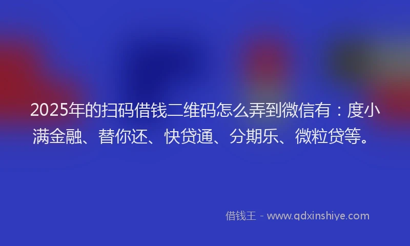 2025年的扫码借钱二维码怎么弄到微信有：度小满金融、替你还、快贷通、分期乐、微粒贷等。