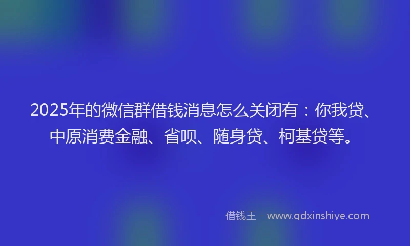 2025年的微信群借钱消息怎么关闭有：你我贷、中原消费金融、省呗、随身贷、柯基贷等。